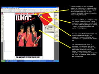 I chose to have a top strip to give the readers an insight into the magazine. Also, during my research, I found that a majority of magazines consist of a top strip, therefore, decided to include one myself to make it look professional. This box out is there, so I can place a pug (the logo) to make it stand out. It is red because the house colours are red, black and white  and as my background is black, I thought the red would contrast well against the background.  The logo is a skull which I decided to use to reinforce the rock genre of my magazine. It is placed at the top right corner because it goes nicely with the box out.  The bottom strip acts as a lure to encourage the readers to take part in competitions and to make them buy the magazine to get a chance to win the tickets. Through research which I conducted, I noticed that many magazines use  a lure  to make the reader involved with the magazine.   