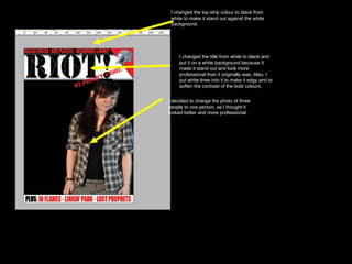 I decided to change the photo of three people to one person, as I thought it looked better and more professional.  I changed the title from white to black and put it on a white background because it made it stand out and look more professional than it originally was. Also, I put white lines into it to make it edgy and to soften the contrast of the bold colours.  I changed the top strip colour to black from white to make it stand out against the white background.  