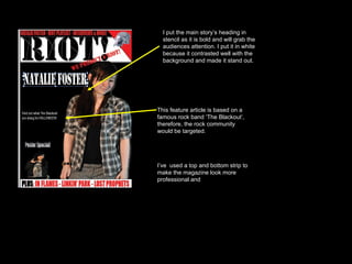 I put the main story’s heading in stencil as it is bold and will grab the audiences attention. I put it in white because it contrasted well with the background and made it stand out.  This feature article is based on a famous rock band ‘The Blackout’, therefore, the rock community would be targeted.  I’ve  used a top and bottom strip to make the magazine look more professional and 