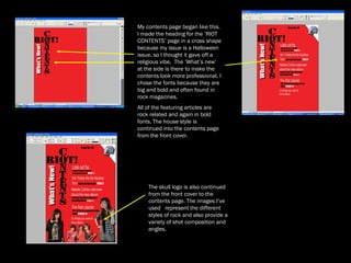 My contents page began like this.  I made the heading for the ‘RIOT CONTENTS’ page in a cross shape because my issue is a Halloween issue, so I thought it gave off a religious vibe.  The ‘What’s new’ at the side is there to make the contents look more professional. I chose the fonts because they are big and bold and often found in rock magazines.  All of the featuring articles are rock related and again in bold fonts. The house style is continued into the contents page from the front cover. The skull logo is also continued from the front cover to the contents page. The images I’ve used  represent the different styles of rock and also provide a variety of shot composition and angles.  