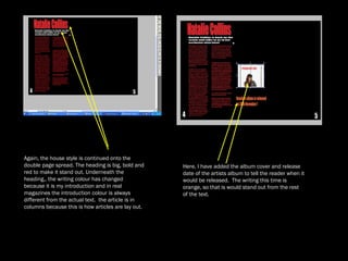 Again, the house style is continued onto the double page spread. The heading is big, bold and red to make it stand out. Underneath the heading,, the writing colour has changed  because it is my introduction and in real magazines the introduction colour is always different from the actual text.  the article is in columns because this is how articles are lay out. Here, I have added the album cover and release date of the artists album to tell the reader when it would be released.  The writing this time is orange, so that is would stand out from the rest of the text.  