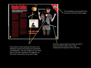 The pumpkin is there because this issue is the Halloween issues and pumpkins are associated with Halloween . The main image is fun and lively which is the vide I wanted for my magazine, so that’s why I have used it as my main image.  The skull logo is continued from the front cover and the contents page.  There are quotes to give the reader an idea of what the article is about. Here, it also emphasised the opinions of the main star.  