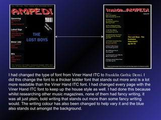 I had changed the type of font from Viner Hand ITC to  Franklin Gothic Demi.  I did this change the font to a thicker bolder font that stands out more and is a lot more readable than the Viner Hand ITC font. I had changed every page with the Viner Hand ITC font to keep up the house style as well. I had done this because whilst researching other music magazines, none of them had fancy writing, it was all just plain, bold writing that stands out more than some fancy writing would. The writing colour has also been changed to help vary it and the blue also stands out amongst the background. 