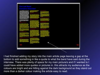 I had finished adding my story into the main article page leaving a gap at the bottom to add something in like a quote to what the band have said during the interview. There was plenty of space for my main picture/s and if I wanted to I could have added more quotes or pictures in. this attracts my audience as the colours are bright and are hitting against the dark background so they stand out more than a darker colour making the article easy to read. 