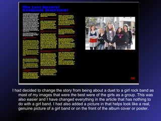 I had decided to change the story from being about a duet to a girl rock band as most of my images that were the best were of the girls as a group. This was also easier and I have changed everything in the article that has nothing to do with a girl band. I had also added a picture in that helps look like a real, genuine picture of a girl band or on the front of the album cover or poster. 