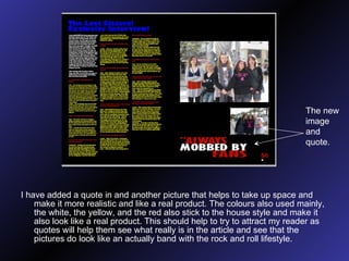 I have added a quote in and another picture that helps to take up space and make it more realistic and like a real product. The colours also used mainly, the white, the yellow, and the red also stick to the house style and make it also look like a real product. This should help to try to attract my reader as quotes will help them see what really is in the article and see that the pictures do look like an actually band with the rock and roll lifestyle. The new image and quote. 