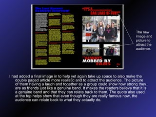 I had added a final image in to help yet again take up space to also make the double paged article more realistic and to attract the audience. The picture of them having a laugh and together as a group could show how strong they are as friends just like a genuine band. It makes the readers believe that it is a genuine band and that they can relate back to them. The quote also used at the top helps show that even though they are really famous now, the audience can relate back to what they actually do. The new image and picture to attract the audience. 