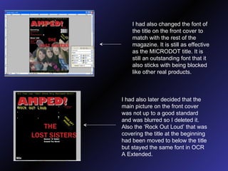 I had also changed the font of the title on the front cover to match with the rest of the magazine. It is still as effective as the MICRODOT title. It is still an outstanding font that it also sticks with being blocked like other real products. I had also later decided that the main picture on the front cover was not up to a good standard and was blurred so I deleted it. Also the ‘Rock Out Loud’ that was covering the title at the beginning had been moved to below the title but stayed the same font in OCR A Extended. 