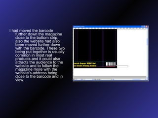 I had moved the barcode further down the magazine close to the bottom strip, also the website had also been moved further down with the barcode. These two being put together is usually common in most real products and it could also attracts the audience to the website and to follow the magazine more with the website’s address being close to the barcode and in view.  