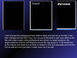 I had changed the background from white to black and had set up the title, I had then changed the font from  Times New Roman  to Microdot to add more effect to the title and make it seem more professional and attract my target audience. My target audience of Emos and Rockers around the age group of 11-20 would look at the colours and relate to it as black is related to rock and especially emo but the font as well as it isn’t just plain, it adds more into it as well. 