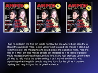 I had re-added in the free gift inside right by the title where it can also try to attract the audience more. Being yellow next to a red title makes it stand out from the rest of the magazine and could attract the audience more. Also the idea of a ‘free’ gift also makes people get attracted to it as loads of people would just get anything all because it is free. Many real products use the free gift idea to help make the audience buy it as it may draw them in. Not explaining what the gift is people may buy it just for the gift as it creates mystery and may intrigue the targeted audience. 