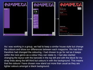 As i was working in a group, we had to keep a similar house style but change the colours and show our differences between each magazine. We had then therefore had changed the colouring, I had chosen to go for red as it keeps within the rock genre as a colour they can relate to. I had also started changing the layout with the barcode in the top left and with the block for my strap lines along the left third but colours in with the background. This means that the colours I have chosen now stand out more than usual as they are lighter colours amongst a black background. 