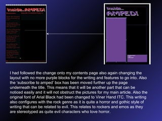 I had followed the change onto my contents page also again changing the layout with no more purple blocks for the writing and features to go into. Also the ‘subscribe to amped’ box has been moved further up the page underneath the title. This means that it will be another part that can be noticed easily and it will not obstruct the pictures for my main article. Also the original font of Arial Black had been changed to Viner Hand ITC. This writing also configures with the rock genre as it is quite a horror and gothic style of writing that can be related to evil. This relates to rockers and emos as they are stereotyped as quite evil characters who love horror. 