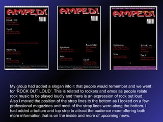My group had added a slogan into it that people would remember and we went for ‘ROCK OUT LOUD’. This is related to rockers and emos as people relate rock music to be played loudly and there is an expression of rock out loud. Also I moved the position of the strap lines to the bottom as I looked on a few professional magazines and most of the strap lines were along the bottom. I had added a bottom and top strip to attract the audience more offering both more information that is on the inside and more of upcoming news.  