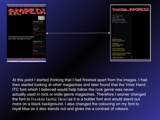 At this point I started thinking that I had finished apart from the images. I had then started looking at other magazines and later found that the Viner Hand ITC font which I believed would help follow the rock genre was never actually used in rock or indie genre magazines. Therefore I sooner changed the font to  Franklin Gothic Demi  as it is a bolder font and would stand out more on a black background. I also changed the colouring on my font to royal blue as it also stands out and gives me a contrast of colours. 