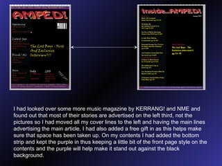 I had looked over some more music magazine by KERRANG! and NME and found out that most of their stories are advertised on the left third, not the pictures so I had moved all my cover lines to the left and having   the main lines advertising the main article. I had also added a free gift in as this helps make sure that space has been taken up. On my contents I had added the bottom strip and kept the purple in thus keeping a little bit of the front page style on the contents and the purple will help make it stand out against the black background. 