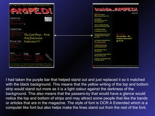 I had taken the purple bar that helped stand out and just replaced it so it matched with the black background. This means that the yellow writing of the top and bottom strip would stand out more as it is a light colour against the darkness of the background. This also means that the passers-by that would have a glance would notice the top and bottom of strips and may attract some people that like the bands or articles that are in the magazine. The style of font is OCR A Extended which is a computer like font but also helps make the lines stand out from the rest of the font. 