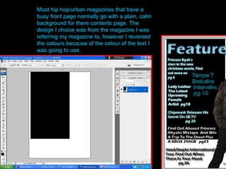 Most hip hop/urban magazines that have a busy front page normally go with a plain, calm background for there contents page. The design I choice was from the magazine I was referring my magazine to, however I reversed the colours because of the colour of the text I was going to use. 