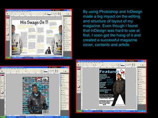 By using Photoshop and InDesign made a big impact on the editing and structure of layout of my magazine. Even though I found that InDesign was hard to use at first, I soon got the hang of it and created a successful magazine cover, contents and article. 