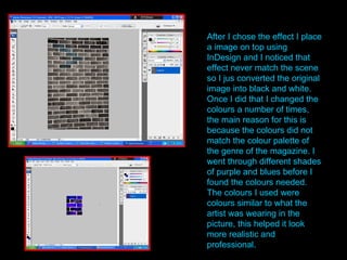 After I chose the effect I place a image on top using InDesign and I noticed that effect never match the scene so I jus converted the original image into black and white. Once I did that I changed the colours a number of times, the main reason for this is because the colours did not match the colour palette of the genre of the magazine. I went through different shades of purple and blues before I found the colours needed. The colours I used were colours similar to what the artist was wearing in the picture, this helped it look more realistic and professional. 