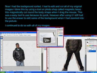 Now I had the background sorted, I had to edit and cut all of my original images I done this by using a tool on photo shop called magnetic lasso this magnetically cut round the body shape when I drag the mouse. This was a easy tool to use because its quick, however after using it I still had to use the eraser to edit some of the background when I had zoomed into the picture. I continued to do so with all of my images.   