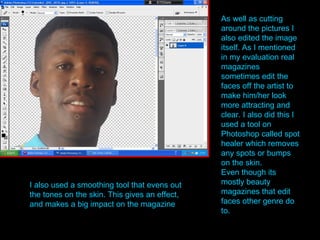 As well as cutting around the pictures I also edited the image itself. As I mentioned in my evaluation real magazines sometimes edit the faces off the artist to make him/her look more attracting and clear. I also did this I used a tool on Photoshop called spot healer which removes any spots or bumps on the skin. Even though its mostly beauty magazines that edit faces other genre do to. I also used a smoothing tool that evens out the tones on the skin. This gives an effect, and makes a big impact on the magazine . 