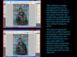 After editing my images and placed them on my background on InDesign, I then started to think about the layout of the text. My image took up quiet a bit of space so I had to figure out which size was best for the text, without it being too small.  This part of creating the cover was a difficult part for me because I spent so long on the background, and had no time to redo it so I, put a glow effect of a different colour around the text so it would stand out because of the size. I also did the same with the main story title. 