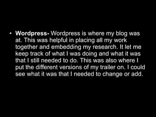 Wordpress-  Wordpress is where my blog was at. This was helpful in placing all my work together and embedding my research. It let me keep track of what I was doing and what it was that I still needed to do. This was also where I put the different versions of my trailer on. I could see what it was that I needed to change or add. 
