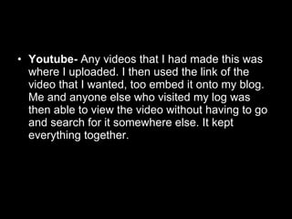Youtube-  Any videos that I had made this was where I uploaded. I then used the link of the video that I wanted, too embed it onto my blog. Me and anyone else who visited my log was then able to view the video without having to go and search for it somewhere else. It kept everything together. 