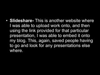 Slideshare-  This is another website where I was able to upload work onto, and then using the link provided for that particular presentation, I was able to embed it onto my blog. This, again, saved people having to go and look for any presentations else where.  
