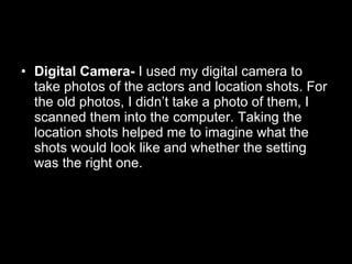 Digital Camera-  I used my digital camera to take photos of the actors and location shots. For the old photos, I didn’t take a photo of them, I scanned them into the computer. Taking the location shots helped me to imagine what the shots would look like and whether the setting was the right one.  