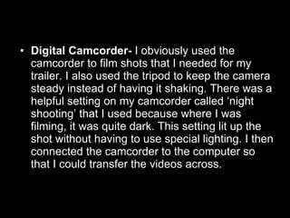 Digital Camcorder-  I obviously used the camcorder to film shots that I needed for my trailer. I also used the tripod to keep the camera steady instead of having it shaking. There was a helpful setting on my camcorder called ‘night shooting’ that I used because where I was filming, it was quite dark. This setting lit up the shot without having to use special lighting. I then connected the camcorder to the computer so that I could transfer the videos across. 