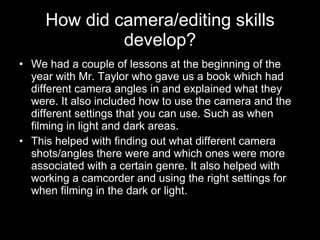How did camera/editing skills develop? We had a couple of lessons at the beginning of the year with Mr. Taylor who gave us a book which had different camera angles in and explained what they were. It also included how to use the camera and the different settings that you can use. Such as when filming in light and dark areas. This helped with finding out what different camera shots/angles there were and which ones were more associated with a certain genre. It also helped with working a camcorder and using the right settings for when filming in the dark or light. 