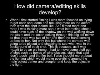 How did camera/editing skills develop? When I first started filming I was more focused on trying to get each shot done and focusing more on the actors than what the shot looked like. As I filmed more and more I was thinking more about what interesting shots I could have such as the shadow on the wall walking down the stairs and the actor looking through this big old mirror so that there was two of her and then the hand coming up beside her. Not only this but where the camera was going to be placed and checking to see what was in the background of each shot. This is because, as it was meant to be an old home, I had to move some stuff out of shot such as boxes of wine glasses, signs that said ‘don’t touch’, and the fire bell. I also thought more about the lighting which would make everything around the main object darker and creepier and keep the object in the light.  