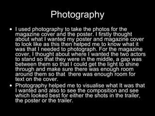 Photography I used photography to take the photos for the magazine cover and the poster. I firstly thought about what I wanted my poster and magazine cover to look like as this then helped me to know what it was that I needed to photograph. For the magazine cover, I thought about where I wanted the two actors to stand so that they were in the middle, a gap was between them so that I could get the light to shine through and make sure there was enough room around them so that  there was enough room for text on the cover. Photography helped me to visualise what It was that I wanted and also to see the composition and see which looked best for either the shots in the trailer, the poster or the trailer.  
