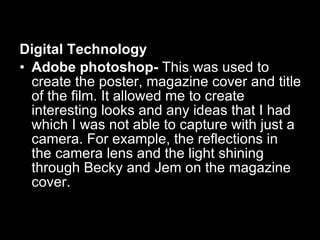 Digital Technology Adobe photoshop-  This was used to create the poster, magazine cover and title of the film. It allowed me to create interesting looks and any ideas that I had which I was not able to capture with just a camera. For example, the reflections in the camera lens and the light shining through Becky and Jem on the magazine cover. 