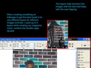 When creating something on InDesign to get the best result is to use different layers for different images and text. I used up to 5 layers while creating my magazine cover, content and double page spread. The layers help structure the images with the text and helps with the over lapping.   