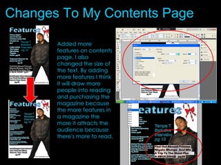 Changes To My Contents Page Added more features on contents page, I also changed the size of the text. By adding more features I think it will draw more people into reading and purchasing the magazine because the more features in a magazine the more it attracts the audience because there's more to read. 