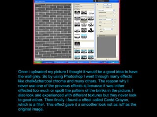Once i uploaded my picture I thought it would be a good idea to have the wall grey. So by using Photoshop I went through many effects like chalk&charcoal chrome and many others. The reason why I never use one of the previous effects is because it was either effected too much or spoilt the pattern of the brinks in the picture. I also look and experienced with different textures but they never look to good either. Then finally I found a effect called Cont é Crayon, which is a filter. This effect gave it a smoother look not as ruff as the original image. 