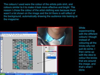 While experimenting with the different colours I though instead of colouring all the bricks why not just do some. I then came up with the idea to colour the bricks that are around the image, and that’s what I done. The colours I used were the colour of the artists polo shirt, and colours similar to it to make it look more effective and bright. The reason I chose the colour of the artist clothing was because there wasn’t a lot shown on the image and the bit there is will reflect of the background, automatically drawing the audience into looking at the magazine  