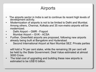Airports The airports sector in India is set to continue its recent high levels of  development activity. •  Modernization of airports is not to be limited to Delhi and Mumbai.  Among others, Chennai, Kolkata and 35 non-metro airports will be  modernized. Delhi Airport – GMR - Fraport Mumbai Airport – GVK - ACSA •  Further, Greenfield airports are proposed, following new airports  already being built at Bangalore and Hyderabad. Second International Airport at Navi Mumbai SEZ. Private parties  will hold a 74 per cent stake, while the remaining 26 per cent will  be held by the State Government. Deal Value estimated at almost  3000 Crore. •  The total cost of upgrading and building these new airports is  estimated to be US$10 billion. 