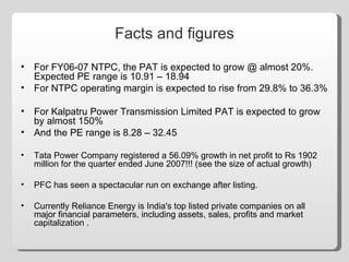 Facts and figures For FY06-07 NTPC, the PAT is expected to grow @ almost 20%. Expected PE range is 10.91 – 18.94 For NTPC operating margin is expected to rise from 29.8% to 36.3% For Kalpatru Power Transmission Limited PAT is expected to grow by almost 150% And the PE range is 8.28 – 32.45 Tata Power Company registered a 56.09% growth in net profit to Rs 1902 million for the quarter ended June 2007!!! (see the size of actual growth) PFC has seen a spectacular run on exchange after listing. Currently Reliance Energy is India's top listed private companies on all major financial parameters, including assets, sales, profits and market capitalization . 