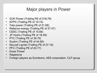 Major players in Power GVK Power (Trailing PE of 218.79) NTPC (Trailing PE of 19.74) Tata power (Trailing PE of 21.68) Reliance energy (Trailing PE of 27.47) CESC (Trailing PE of 15.66) JP Hydro (Trailing PE of 18.48) PTC (Trailing PE of 39.79) Suzlon (Trailing PE of 44.60) Nevyeli Lignite (Trailing PE of 27.16) PFC (Trailing PE of 20.77) Essar Power Nagarjuna Foreign players as Sumitomo, AES corporation, CLP group 