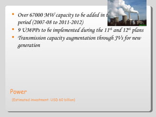 Power   (Estimated investment: USD 60 billion) Over 67000 MW capacity to be added in the 11 th  plan period (2007-08 to 2011-2012) 9 UMPPs to be implemented during the 11 th  and 12 th  plans Transmission capacity augmentation through JVs for new generation 