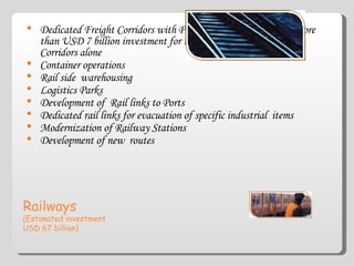 Railways (Estimated investment  USD 67 billion) Dedicated Freight Corridors with PPP sub-projects envisaging more than USD 7 billion investment for the North South, East West Corridors alone Container operations Rail side  warehousing Logistics Parks Development of  Rail links to Ports Dedicated rail links for evacuation of specific industrial  items Modernization of Railway Stations Development of new  routes 