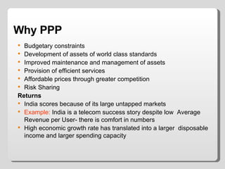 Why PPP Budgetary constraints Development of assets of world class standards Improved maintenance and management of assets Provision of efficient services Affordable prices through greater competition Risk Sharing Returns India scores because of its large untapped markets  Example:  India is a telecom success story despite low  Average Revenue per User- there is comfort in numbers High economic growth rate has translated into a larger  disposable income and larger spending capacity 