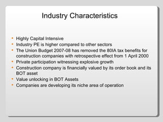 Industry Characteristics Highly Capital Intensive Industry PE is higher compared to other sectors The Union Budget 2007-08 has removed the 80IA tax benefits for construction companies with retrospective effect from 1 April 2000 Private participation witnessing explosive growth Construction company is financially valued by its order book and its BOT asset Value unlocking in BOT Assets Companies are developing its niche area of operation 