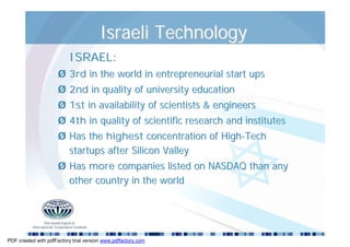 Israeli Technology
                          ISRAEL:
                      Ø 3rd in the world in entrepreneurial start ups
                      Ø 2nd in quality of university education
                      Ø 1st in availability of scientists & engineers
                      Ø 4th in quality of scientific research and institutes
                      Ø Has the highest concentration of High-Tech
                        startups after Silicon Valley
                      Ø Has more companies listed on NASDAQ than any
                        other country in the world




PDF created with pdfFactory trial version www.pdffactory.com
 