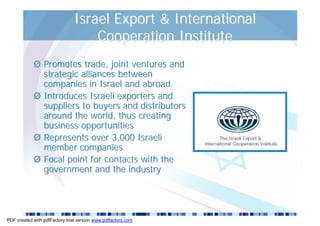 Israel Export & International
                                    Cooperation Institute
            Ø Promotes trade, joint ventures and
              strategic alliances between
              companies in Israel and abroad
            Ø Introduces Israeli exporters and
              suppliers to buyers and distributors
              around the world, thus creating
              business opportunities
            Ø Represents over 3,000 Israeli
              member companies
            Ø Focal point for contacts with the
              government and the industry




PDF created with pdfFactory trial version www.pdffactory.com
 
