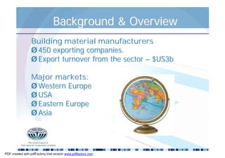 Background & Overview
                 Building material manufacturers
                 Ø 450 exporting companies.
                 Ø Export turnover from the sector – $US3b

                 Major markets:
                 Ø Western Europe
                 Ø USA
                 Ø Eastern Europe
                 Ø Asia




PDF created with pdfFactory trial version www.pdffactory.com
 
